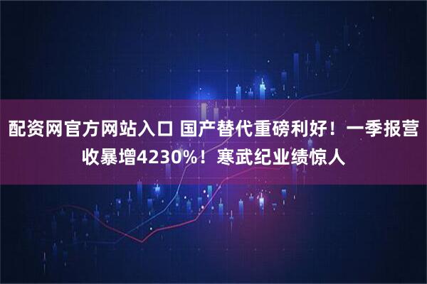 配资网官方网站入口 国产替代重磅利好！一季报营收暴增4230%！寒武纪业绩惊人