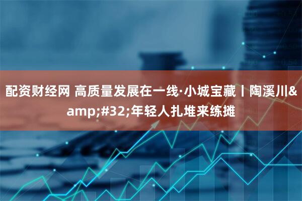配资财经网 高质量发展在一线·小城宝藏丨陶溪川 年轻人扎堆来练摊