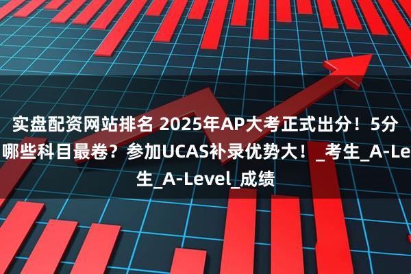 实盘配资网站排名 2025年AP大考正式出分！5分率剧变，哪些科目最卷？参加UCAS补录优势大！_考生_A-Level_成绩