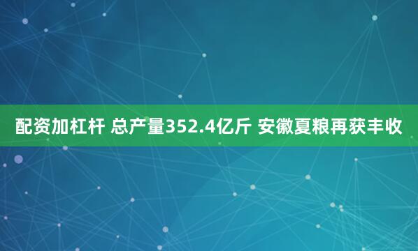 配资加杠杆 总产量352.4亿斤 安徽夏粮再获丰收