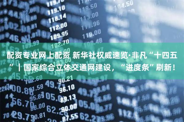 配资专业网上配资 新华社权威速览·非凡“十四五”｜国家综合立体交通网建设，“进度条”刷新！