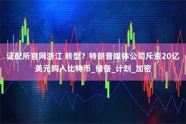 证配所官网浙江 转型？特朗普媒体公司斥资20亿美元购入比特币_储备_计划_加密