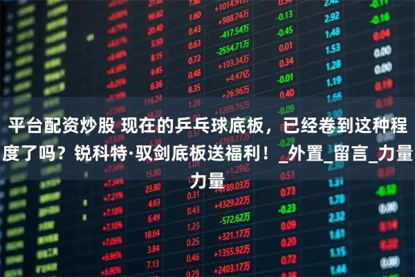 平台配资炒股 现在的乒乓球底板，已经卷到这种程度了吗？锐科特·驭剑底板送福利！_外置_留言_力量