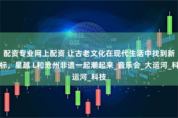 配资专业网上配资 让古老文化在现代生活中找到新坐标，星越 L和沧州非遗一起潮起来_音乐会_大运河_科技