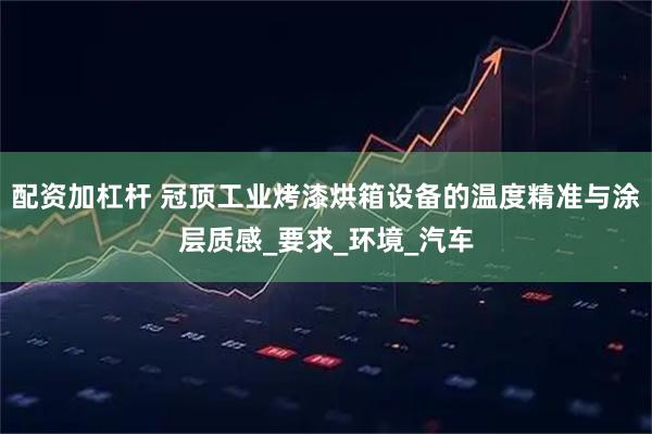 配资加杠杆 冠顶工业烤漆烘箱设备的温度精准与涂层质感_要求_环境_汽车