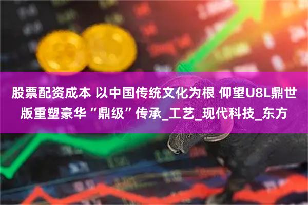 股票配资成本 以中国传统文化为根 仰望U8L鼎世版重塑豪华“鼎级”传承_工艺_现代科技_东方