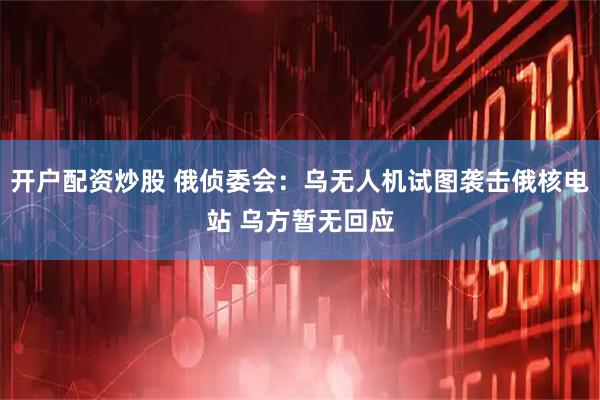 开户配资炒股 俄侦委会：乌无人机试图袭击俄核电站 乌方暂无回应