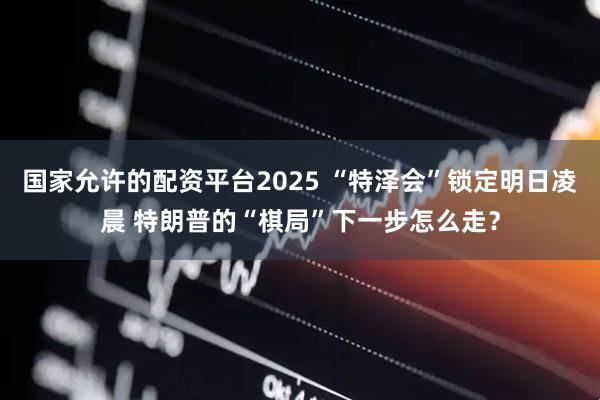 国家允许的配资平台2025 “特泽会”锁定明日凌晨 特朗普的“棋局”下一步怎么走？