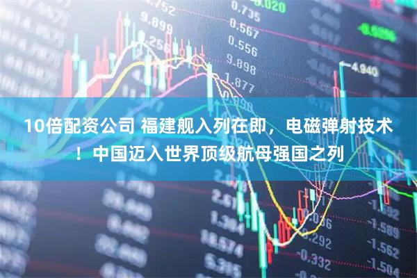 10倍配资公司 福建舰入列在即，电磁弹射技术！中国迈入世界顶级航母强国之列