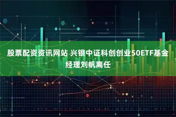 股票配资资讯网站 兴银中证科创创业50ETF基金经理刘帆离任