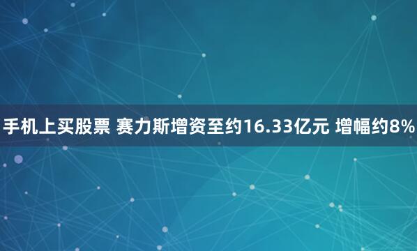 手机上买股票 赛力斯增资至约16.33亿元 增幅约8%