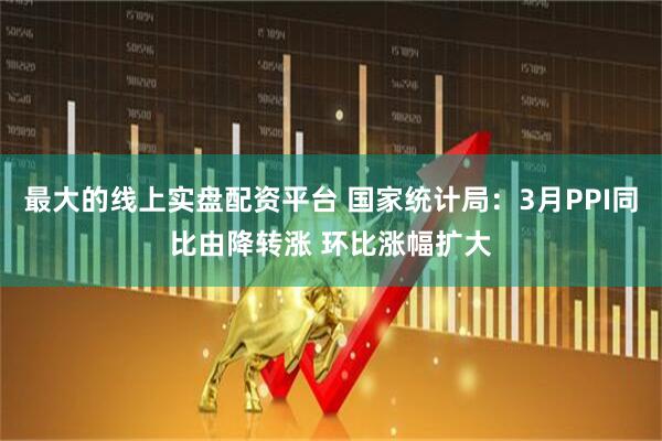 最大的线上实盘配资平台 国家统计局：3月PPI同比由降转涨 环比涨幅扩大