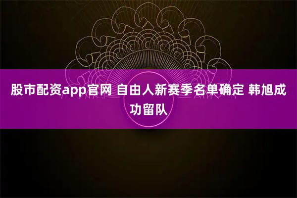 股市配资app官网 自由人新赛季名单确定 韩旭成功留队