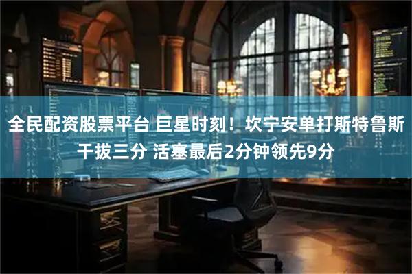 全民配资股票平台 巨星时刻！坎宁安单打斯特鲁斯干拔三分 活塞最后2分钟领先9分